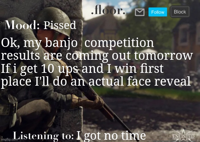 . | Pissed; Ok, my banjo  competition results are coming out tomorrow
If i get 10 ups and I win first place I'll do an actual face reveal; I got no time | image tagged in floor announcement template fixed | made w/ Imgflip meme maker