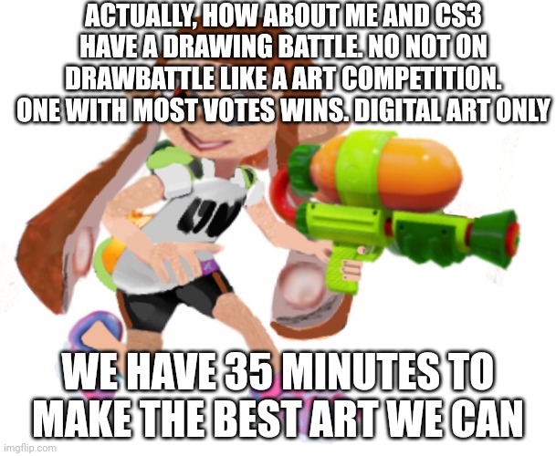 Cs3 say when you're ready ( this one actually seems fair ) We both decide on what we draw. Once we both pick a topic he say go | ACTUALLY, HOW ABOUT ME AND CS3 HAVE A DRAWING BATTLE. NO NOT ON DRAWBATTLE LIKE A ART COMPETITION. ONE WITH MOST VOTES WINS. DIGITAL ART ONLY; WE HAVE 35 MINUTES TO MAKE THE BEST ART WE CAN | image tagged in splatoon real | made w/ Imgflip meme maker