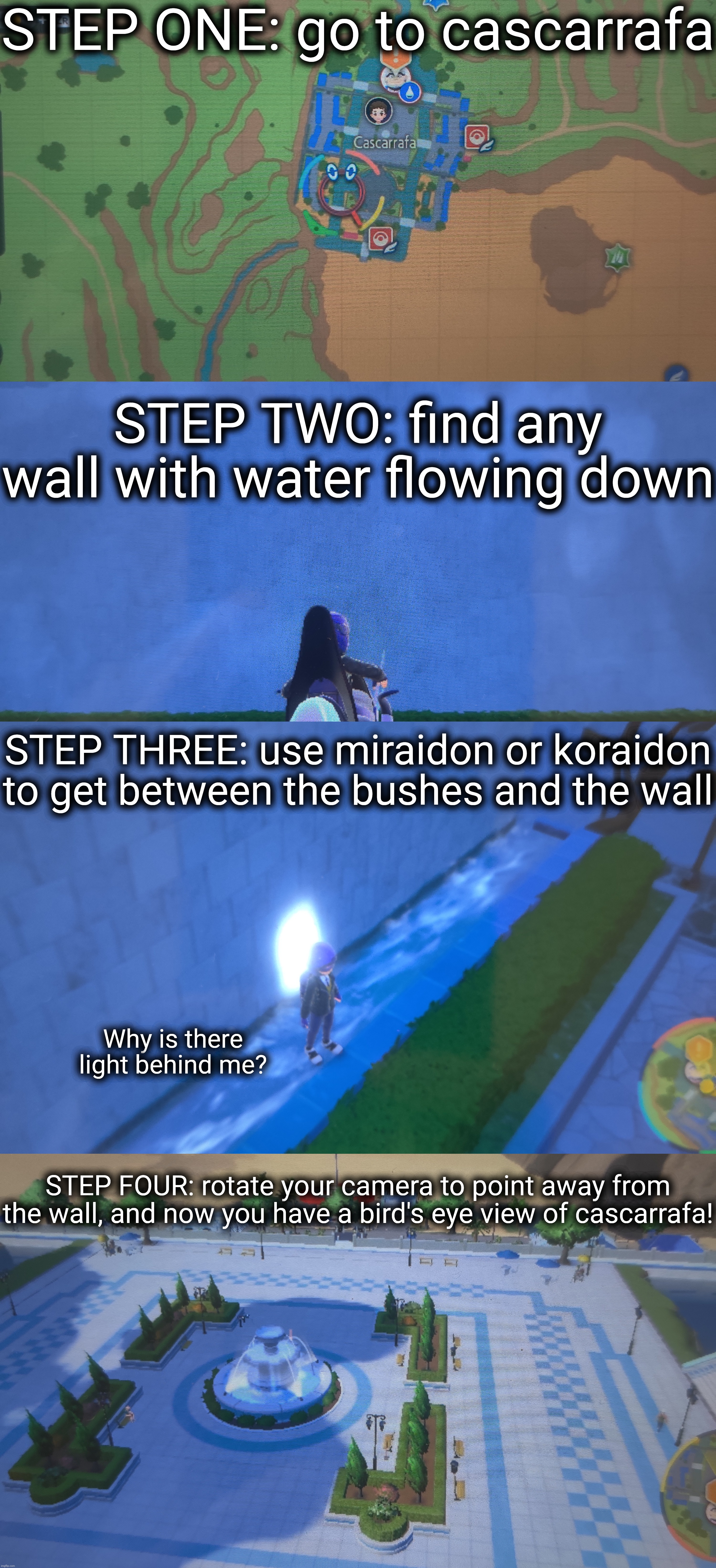 A little glitch tutorial for ya | STEP ONE: go to cascarrafa; STEP TWO: find any wall with water flowing down; STEP THREE: use miraidon or koraidon to get between the bushes and the wall; Why is there light behind me? STEP FOUR: rotate your camera to point away from the wall, and now you have a bird's eye view of cascarrafa! | made w/ Imgflip meme maker