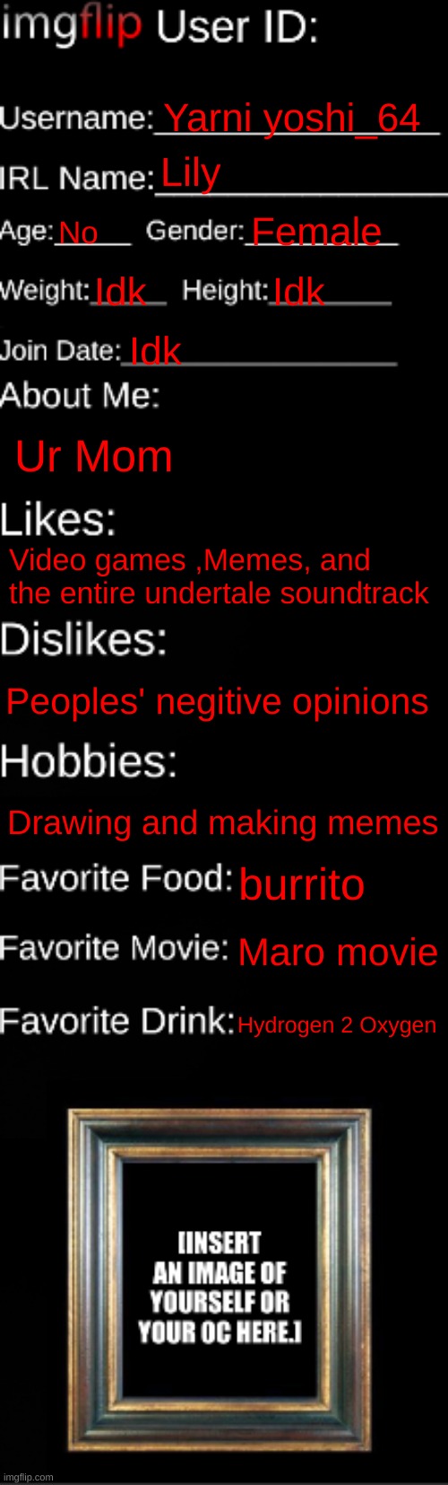 Get to know me!(heavily meme-fied) | Yarni yoshi_64; Lily; No; Female; Idk; Idk; Idk; Ur Mom; Video games ,Memes, and the entire undertale soundtrack; Peoples' negitive opinions; Drawing and making memes; burrito; Maro movie; Hydrogen 2 Oxygen | image tagged in imgflip id card | made w/ Imgflip meme maker