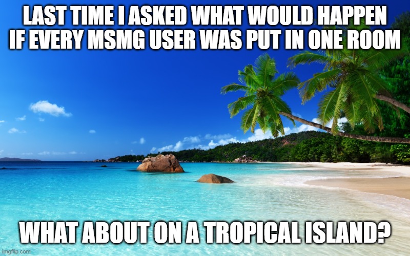 comment what u think | LAST TIME I ASKED WHAT WOULD HAPPEN IF EVERY MSMG USER WAS PUT IN ONE ROOM; WHAT ABOUT ON A TROPICAL ISLAND? | image tagged in tropical island birthday,survival,msmg,imgflip,memes,scenario | made w/ Imgflip meme maker