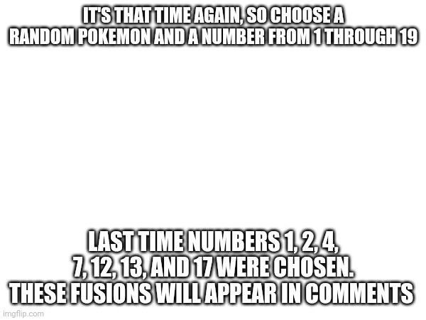 Once again except with 1 more | IT'S THAT TIME AGAIN, SO CHOOSE A RANDOM POKEMON AND A NUMBER FROM 1 THROUGH 19; LAST TIME NUMBERS 1, 2, 4, 7, 12, 13, AND 17 WERE CHOSEN. THESE FUSIONS WILL APPEAR IN COMMENTS | image tagged in do it again | made w/ Imgflip meme maker