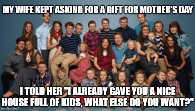 Duggar family | MY WIFE KEPT ASKING FOR A GIFT FOR MOTHER'S DAY; I TOLD HER "I ALREADY GAVE YOU A NICE HOUSE FULL OF KIDS, WHAT ELSE DO YOU WANT?" | image tagged in duggar family | made w/ Imgflip meme maker