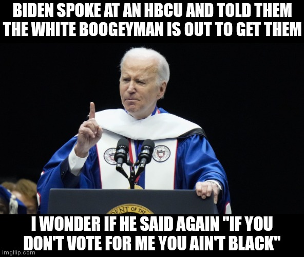 This guy is something else | BIDEN SPOKE AT AN HBCU AND TOLD THEM
THE WHITE BOOGEYMAN IS OUT TO GET THEM; I WONDER IF HE SAID AGAIN "IF YOU
DON'T VOTE FOR ME YOU AIN'T BLACK" | image tagged in democrats,biden | made w/ Imgflip meme maker
