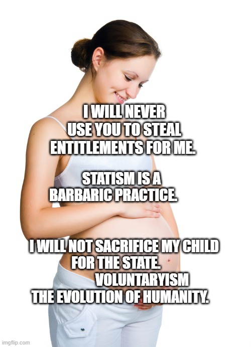 Pregnant woman | I WILL NEVER USE YOU TO STEAL ENTITLEMENTS FOR ME. STATISM IS A BARBARIC PRACTICE.                                         
  I WILL NOT SACRIFICE MY CHILD FOR THE STATE.    
               VOLUNTARYISM THE EVOLUTION OF HUMANITY. | image tagged in pregnant woman | made w/ Imgflip meme maker