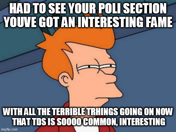 Futurama Fry Meme | HAD TO SEE YOUR POLI SECTION YOUVE GOT AN INTERESTING FAME; WITH ALL THE TERRIBLE TRHINGS GOING ON NOW
 THAT TDS IS SOOOO COMMON, INTERESTING | image tagged in memes,futurama fry | made w/ Imgflip meme maker