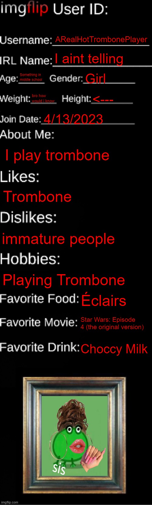 About Me | ARealHotTrombonePlayer; I aint telling; Something in middle school; Girl; bro how would i know; <---; 4/13/2023; I play trombone; Trombone; immature people; Playing Trombone; Éclairs; Star Wars: Episode 4 (the original version); Choccy Milk | image tagged in imgflip id card | made w/ Imgflip meme maker