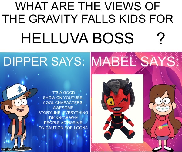 Jeez, haven’t used this template in a long time | HELLUVA BOSS; IT’S A GOOD SHOW ON YOUTUBE, COOL CHARACTERS, AWESOME STORYLINE, EVERYTHING
IDK KNOW WHY PEOPLE ADVISE ME ON CAUTION FOR LOONA | image tagged in dipper/mabel says | made w/ Imgflip meme maker