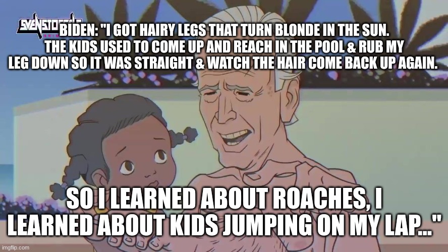 BIDEN: "I GOT HAIRY LEGS THAT TURN BLONDE IN THE SUN. THE KIDS USED TO COME UP AND REACH IN THE POOL & RUB MY LEG DOWN SO IT WAS STRAIGHT & WATCH THE HAIR COME BACK UP AGAIN. SO I LEARNED ABOUT ROACHES, I LEARNED ABOUT KIDS JUMPING ON MY LAP..." | made w/ Imgflip meme maker