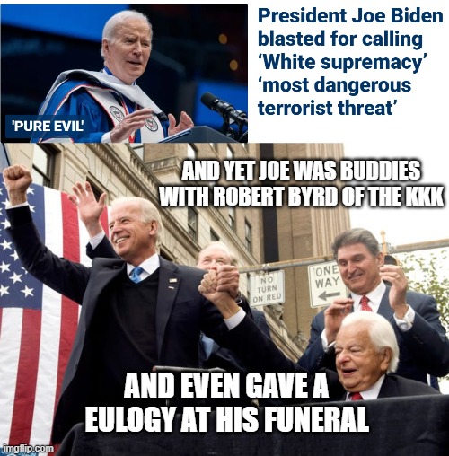 Why do you listen to him? | AND YET JOE WAS BUDDIES WITH ROBERT BYRD OF THE KKK; AND EVEN GAVE A EULOGY AT HIS FUNERAL | image tagged in leftists,white supremacy,byrd,kkk,liberals,democrats | made w/ Imgflip meme maker