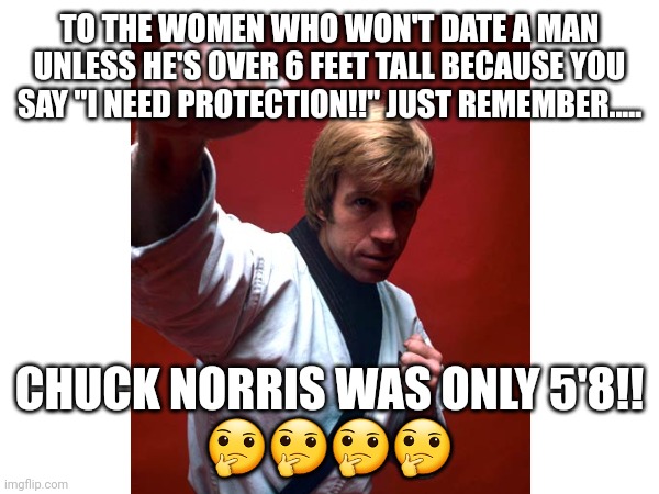 To The Women Who Only Date Tall Men | TO THE WOMEN WHO WON'T DATE A MAN UNLESS HE'S OVER 6 FEET TALL BECAUSE YOU SAY "I NEED PROTECTION!!" JUST REMEMBER..... CHUCK NORRIS WAS ONLY 5'8!!
🤔🤔🤔🤔 | image tagged in funny memes,dating,single life | made w/ Imgflip meme maker