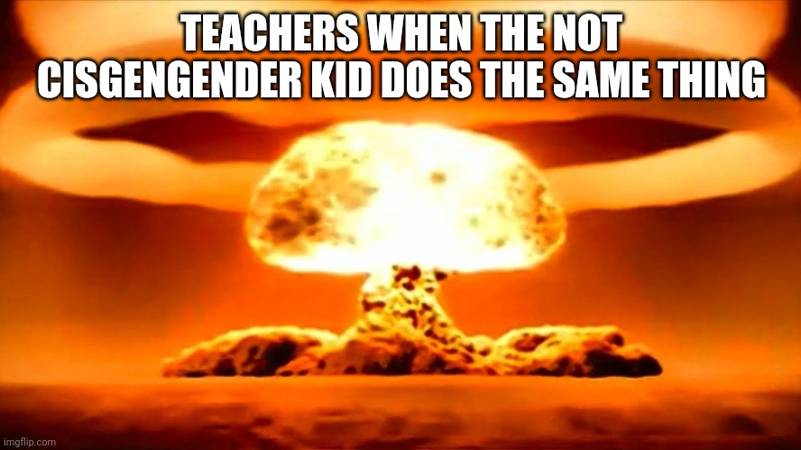Nuke | TEACHERS WHEN THE NOT CISGENGENDER KID DOES THE SAME THING | image tagged in nuke | made w/ Imgflip meme maker