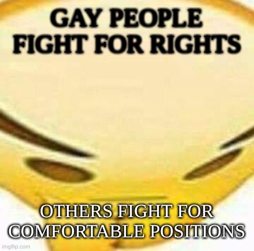 This is just a meme please don't take it serious I'm just makin jokes. | GAY PEOPLE FIGHT FOR RIGHTS; OTHERS FIGHT FOR COMFORTABLE POSITIONS | image tagged in hmmmmmmm | made w/ Imgflip meme maker