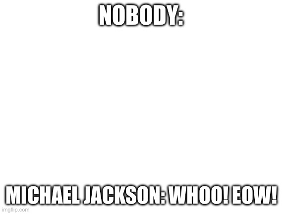 Blank White Template | NOBODY:; MICHAEL JACKSON: WHOO! EOW! | image tagged in blank white template | made w/ Imgflip meme maker