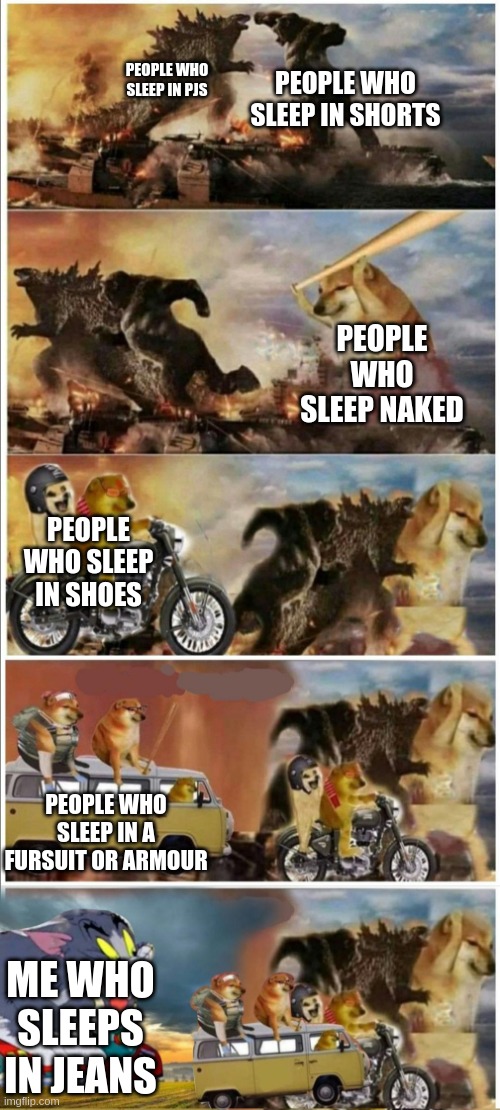 Godzilla Vs King Kong vs Doge vs buff Doge vs Tom | PEOPLE WHO SLEEP IN SHORTS; PEOPLE WHO SLEEP IN PJS; PEOPLE WHO SLEEP NAKED; PEOPLE WHO SLEEP IN SHOES; PEOPLE WHO SLEEP IN A FURSUIT OR ARMOUR; ME WHO SLEEPS IN JEANS | image tagged in godzilla vs king kong vs doge vs buff doge vs tom | made w/ Imgflip meme maker