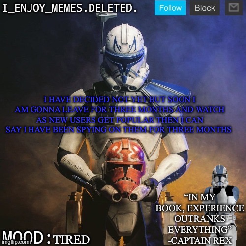 I_enjoy_memes captain rex announcement template | I HAVE DECIDED NOT YET BUT SOON I AM GONNA LEAVE FOR THREE MONTHS AND WATCH AS NEW USERS GET POPULAR THEN I CAN SAY I HAVE BEEN SPYING ON THEM FOR THREE MONTHS; TIRED | image tagged in i_enjoy_memes captain rex announcement template | made w/ Imgflip meme maker