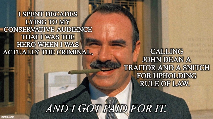 Thief, liar and oathbreaking subversionist G. Gordon Liddy. | I SPENT DECADES LYING TO MY CONSERVATIVE AUDIENCE THAT I WAS THE HERO WHEN I WAS ACTUALLY THE CRIMINAL, CALLING JOHN DEAN A TRAITOR AND A SNITCH FOR UPHOLDING RULE OF LAW. AND I GOT PAID FOR IT. | image tagged in gordon liddy | made w/ Imgflip meme maker