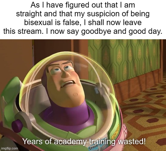 But uh...yeah. Goodbye. you all were awesome in the time I was here. | As I have figured out that I am straight and that my suspicion of being bisexual is false, I shall now leave this stream. I now say goodbye and good day. | image tagged in years of academy training wasted | made w/ Imgflip meme maker