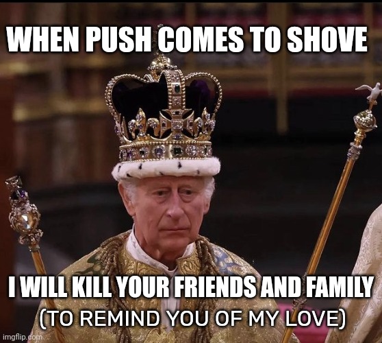 King Charles Crown | WHEN PUSH COMES TO SHOVE; I WILL KILL YOUR FRIENDS AND FAMILY; (TO REMIND YOU OF MY LOVE) | image tagged in king charles crown | made w/ Imgflip meme maker