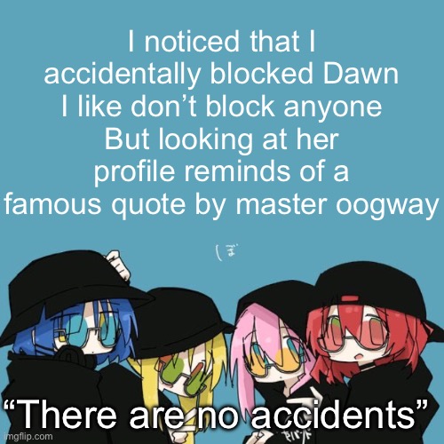 Bocchi the rock | I noticed that I accidentally blocked Dawn
I like don’t block anyone
But looking at her profile reminds of a famous quote by master oogway; “There are no accidents” | image tagged in bocchi the rock | made w/ Imgflip meme maker