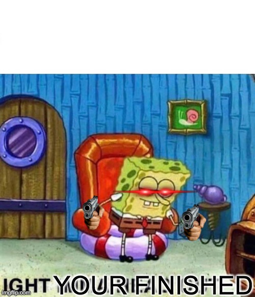 Spongebob Ight Imma Head Out Meme | YOUR FINISHED | image tagged in memes,spongebob ight imma head out | made w/ Imgflip meme maker
