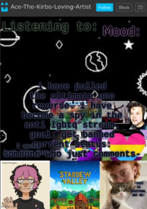 my new temp!! (aces temp!) | i have pulled the ultimate uno reverse. i have become a spy in the anti lgbtq stream.
goal: get banned
current status: someone who just comments- | image tagged in my new temp aces temp | made w/ Imgflip meme maker