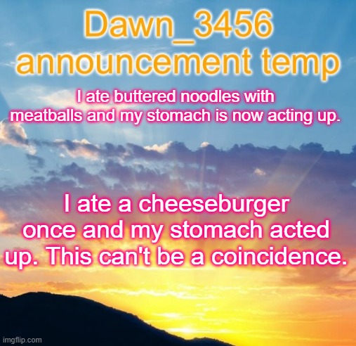 Dawn_3456 announcement | I ate buttered noodles with meatballs and my stomach is now acting up. I ate a cheeseburger once and my stomach acted up. This can't be a coincidence. | image tagged in dawn_3456 announcement | made w/ Imgflip meme maker
