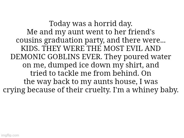 I'm sad... | Today was a horrid day. Me and my aunt went to her friend's cousins graduation party, and there were... KIDS. THEY WERE THE MOST EVIL AND DEMONIC GOBLINS EVER. They poured water on me, dumped ice down my shirt, and tried to tackle me from behind. On the way back to my aunts house, I was crying because of their cruelty. I'm a whiney baby. | image tagged in sad | made w/ Imgflip meme maker