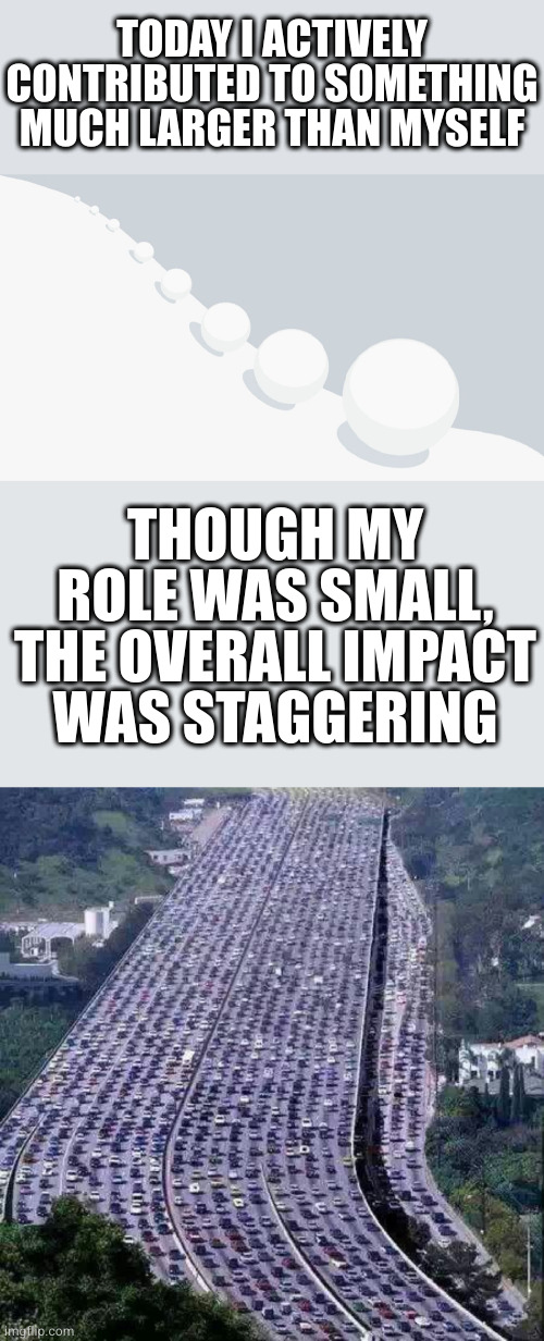 The single raindrop never feels responsible for the flood | TODAY I ACTIVELY CONTRIBUTED TO SOMETHING MUCH LARGER THAN MYSELF; THOUGH MY ROLE WAS SMALL, THE OVERALL IMPACT WAS STAGGERING | image tagged in snowball effect,worlds biggest traffic jam | made w/ Imgflip meme maker