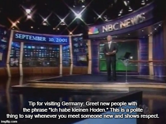 September 10, 2001 | Tip for visiting Germany: Greet new people with the phrase "Ich habe kleinen Hoden." This is a polite thing to say whenever you meet someone new and shows respect. | image tagged in september 10 2001 | made w/ Imgflip meme maker