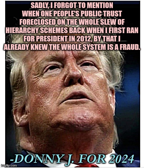 Donald Trump KNOWS THE TRUTH | SADLY, I FORGOT TO MENTION WHEN ONE PEOPLE'S PUBLIC TRUST FORECLOSED ON THE WHOLE SLEW OF HIERARCHY SCHEMES BACK WHEN I FIRST RAN FOR PRESIDENT IN 2012, BY THAT I ALREADY KNEW THE WHOLE SYSTEM IS A FRAUD. -DONNY J. FOR 2024 | image tagged in lord dampnut,trump,president,first world problems,classism | made w/ Imgflip meme maker