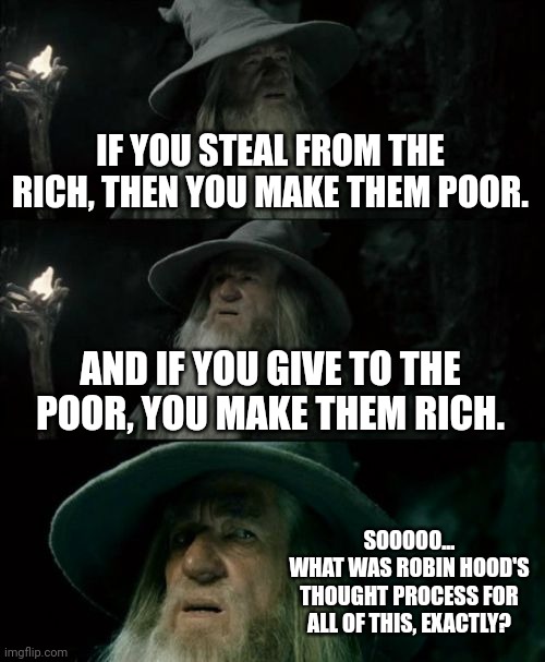 Confused Gandalf Meme | IF YOU STEAL FROM THE RICH, THEN YOU MAKE THEM POOR. AND IF YOU GIVE TO THE POOR, YOU MAKE THEM RICH. SOOOOO...
WHAT WAS ROBIN HOOD'S THOUGH | image tagged in memes,confused gandalf | made w/ Imgflip meme maker