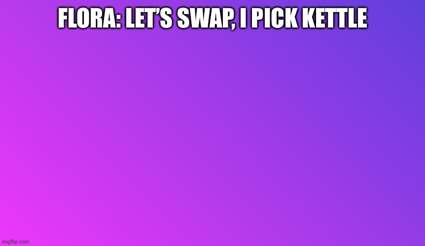 Let’s swap! | FLORA: LET’S SWAP, I PICK KETTLE | image tagged in blank color | made w/ Imgflip meme maker