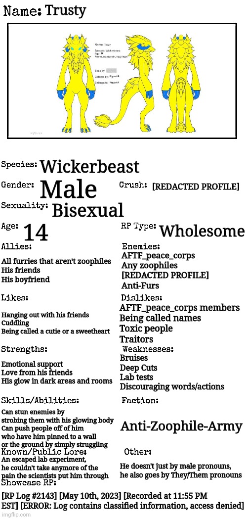 You were being chased by an unfamiliar person, then all of a sudden you black out. You wake up and you're in a small living room | Trusty; Wickerbeast; [REDACTED PROFILE]; Male; Bisexual; 14; Wholesome; All furries that aren't zoophiles
His friends
His boyfriend; AFTF_peace_corps
Any zoophiles
[REDACTED PROFILE]
Anti-Furs; AFTF_peace_corps members
Being called names
Toxic people
Traitors; Hanging out with his friends
Cuddling
Being called a cutie or a sweetheart; Bruises
Deep Cuts
Lab tests
Discouraging words/actions; Emotional support
Love from his friends
His glow in dark areas and rooms; Can stun enemies by strobing them with his glowing body
Can push people off of him who have him pinned to a wall or the ground by simply struggling; Anti-Zoophile-Army; An escaped lab experiment, he couldn't take anymore of the pain the scientists put him through; He doesn't just by male pronouns, he also goes by They/Them pronouns; [RP Log #2143] [May 10th, 2023] [Recorded at 11:55 PM EST] [ERROR: Log contains classified information, access denied] | image tagged in new oc showcase for rp stream | made w/ Imgflip meme maker