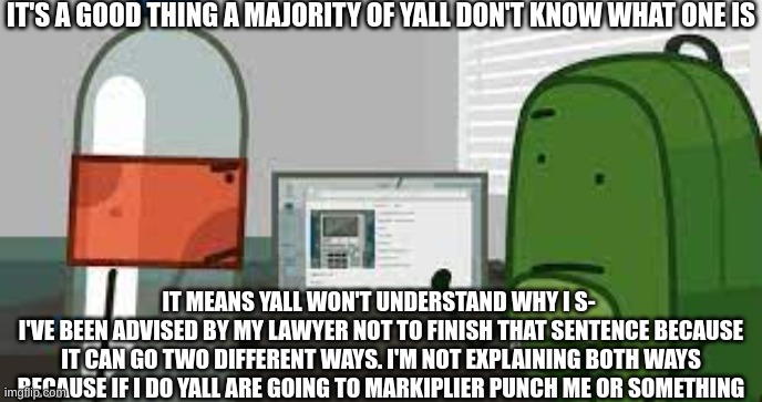 nothing to see here folks | IT'S A GOOD THING A MAJORITY OF YALL DON'T KNOW WHAT ONE IS; IT MEANS YALL WON'T UNDERSTAND WHY I S- 
I'VE BEEN ADVISED BY MY LAWYER NOT TO FINISH THAT SENTENCE BECAUSE IT CAN GO TWO DIFFERENT WAYS. I'M NOT EXPLAINING BOTH WAYS BECAUSE IF I DO YALL ARE GOING TO MARKIPLIER PUNCH ME OR SOMETHING | made w/ Imgflip meme maker