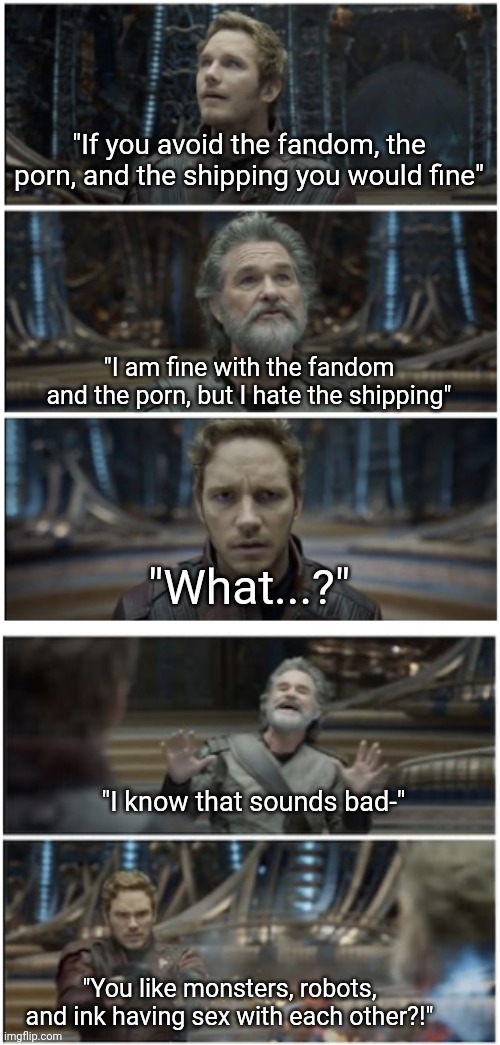 "Clown to clown communication." | "If you avoid the fandom, the porn, and the shipping you would fine" "You like monsters, robots, and ink having sex with each other?!" "I kn | image tagged in what did you say star lord | made w/ Imgflip meme maker