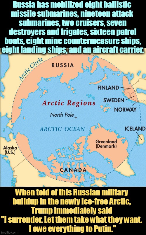 Russia has mobilized eight ballistic 
missile submarines, nineteen attack 
submarines, two cruisers, seven destroyers and frigates, sixteen patrol boats, eight mine countermeasure ships, eight landing ships, and an aircraft carrier. When told of this Russian military 
buildup in the newly ice-free Arctic, 
Trump immediately said 
"I surrender. Let them take what they want. 
I owe everything to Putin." | image tagged in russian,military,strong,arctic,trump,surrender | made w/ Imgflip meme maker