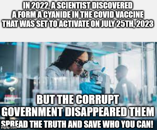 Spread the truth before it is too late! | IN 2022, A SCIENTIST DISCOVERED A FORM A CYANIDE IN THE COVID VACCINE THAT WAS SET TO ACTIVATE ON JULY 25TH, 2023; BUT THE CORRUPT GOVERNMENT DISAPPEARED THEM; SPREAD THE TRUTH AND SAVE WHO YOU CAN! | image tagged in plandemic,antivax,spreadthetruth | made w/ Imgflip meme maker