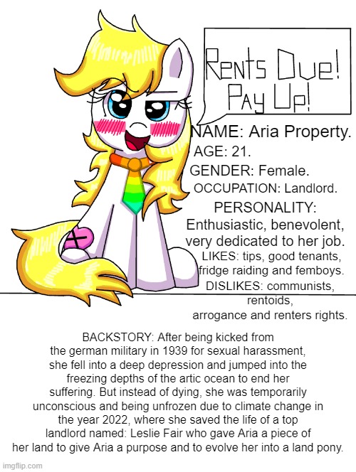 Landlord pony OC | NAME: Aria Property. AGE: 21. GENDER: Female. OCCUPATION: Landlord. PERSONALITY: Enthusiastic, benevolent, very dedicated to her job. LIKES: tips, good tenants, fridge raiding and femboys. DISLIKES: communists, rentoids, arrogance and renters rights. BACKSTORY: After being kicked from the german military in 1939 for sexual harassment, she fell into a deep depression and jumped into the freezing depths of the artic ocean to end her suffering. But instead of dying, she was temporarily unconscious and being unfrozen due to climate change in the year 2022, where she saved the life of a top landlord named: Leslie Fair who gave Aria a piece of her land to give Aria a purpose and to evolve her into a land pony. | image tagged in funny,my little pony,communism,fascism,my little pony friendship is magic,original character | made w/ Imgflip meme maker