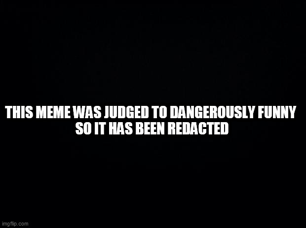 Black background | THIS MEME WAS JUDGED TO DANGEROUSLY FUNNY 
SO IT HAS BEEN REDACTED | image tagged in black background | made w/ Imgflip meme maker