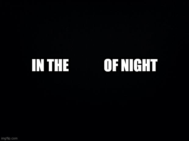 Black background | IN THE             OF NIGHT | image tagged in black background | made w/ Imgflip meme maker