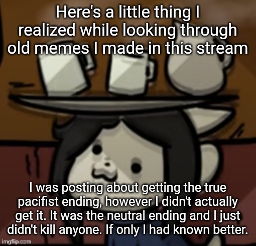 Temmie brings you drinks | Here's a little thing I realized while looking through old memes I made in this stream; I was posting about getting the true pacifist ending, however I didn't actually get it. It was the neutral ending and I just didn't kill anyone. If only I had known better. | image tagged in temmie brings you drinks | made w/ Imgflip meme maker