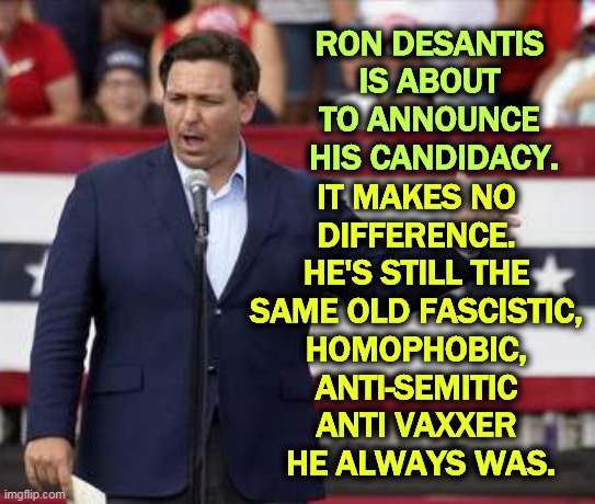 He hates you. He hates everybody, including himself. | RON DESANTIS 
IS ABOUT 
TO ANNOUNCE 
HIS CANDIDACY. IT MAKES NO 
DIFFERENCE. 
HE'S STILL THE 
SAME OLD FASCISTIC, 
HOMOPHOBIC, 
ANTI-SEMITIC 
ANTI VAXXER 
HE ALWAYS WAS. | image tagged in governor ron desantis - nazi misogynist,national debt,secure the border,hatred,voters | made w/ Imgflip meme maker
