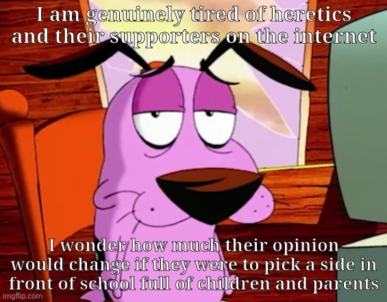 Wouldn't that be something to see | I am genuinely tired of heretics and their supporters on the internet; I wonder how much their opinion would change if they were to pick a side in front of school full of children and parents | image tagged in unamused courage | made w/ Imgflip meme maker