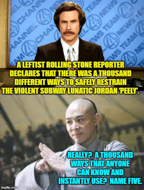 Marines aren't M.A. masters; and depending on how deranged the guy is even joint locks may not work. | A LEFTIST ROLLING STONE REPORTER DECLARES THAT THERE WAS A THOUSAND DIFFERENT WAYS TO SAFELY RESTRAIN THE VIOLENT SUBWAY LUNATIC JORDAN ‘PEELY’. REALLY?  A THOUSAND WAYS THAT ANYONE CAN KNOW AND INSTANTLY USE?  NAME FIVE. | image tagged in breaking news | made w/ Imgflip meme maker