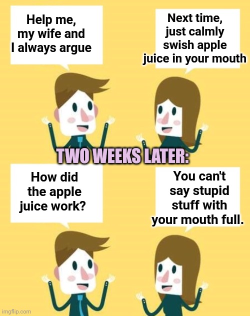 Clever Solution | Next time, just calmly swish apple juice in your mouth; Help me, my wife and I always argue; TWO WEEKS LATER:; You can't say stupid stuff with your mouth full. How did the apple juice work? | image tagged in argue,apple | made w/ Imgflip meme maker
