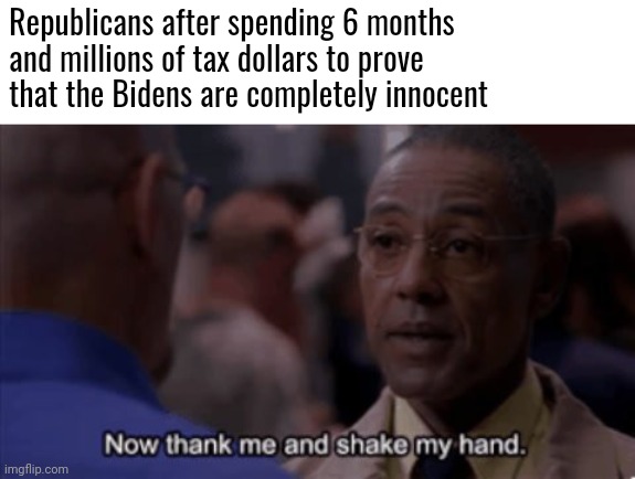Right wing tears are not admissible evidence | Republicans after spending 6 months and millions of tax dollars to prove that the Bidens are completely innocent | image tagged in now thank me and shake my hand,scumbag republicans,terrorists,conservative hypocrisy | made w/ Imgflip meme maker