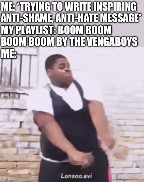 ME: *TRYING TO WRITE INSPIRING ANTI-SHAME, ANTI-HATE MESSAGE* MY PLAYLIST: BOOM BOOM BOOM BOOM BY THE VENGABOYS ME: | made w/ Imgflip meme maker