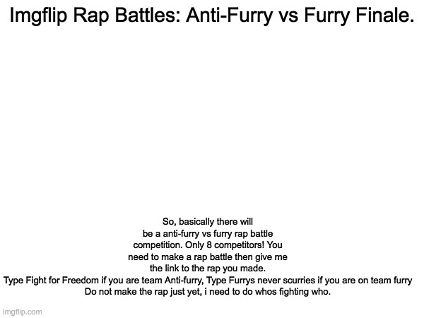 The Finale. | So, basically there will be a anti-furry vs furry rap battle competition. Only 8 competitors! You need to make a rap battle then give me the link to the rap you made.
Type Fight for Freedom if you are team Anti-furry, Type Furrys never scurries if you are on team furry
Do not make the rap just yet, i need to do whos fighting who. Imgflip Rap Battles: Anti-Furry vs Furry Finale. | image tagged in memes,imgflip rap battles,anti furry,furry | made w/ Imgflip meme maker