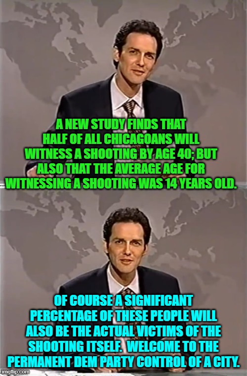Leftist control of cities is NEVER a good idea. | A NEW STUDY FINDS THAT HALF OF ALL CHICAGOANS WILL WITNESS A SHOOTING BY AGE 40; BUT ALSO THAT THE AVERAGE AGE FOR WITNESSING A SHOOTING WAS 14 YEARS OLD. OF COURSE A SIGNIFICANT PERCENTAGE OF THESE PEOPLE WILL ALSO BE THE ACTUAL VICTIMS OF THE SHOOTING ITSELF.  WELCOME TO THE PERMANENT DEM PARTY CONTROL OF A CITY. | image tagged in weekend update with norm | made w/ Imgflip meme maker
